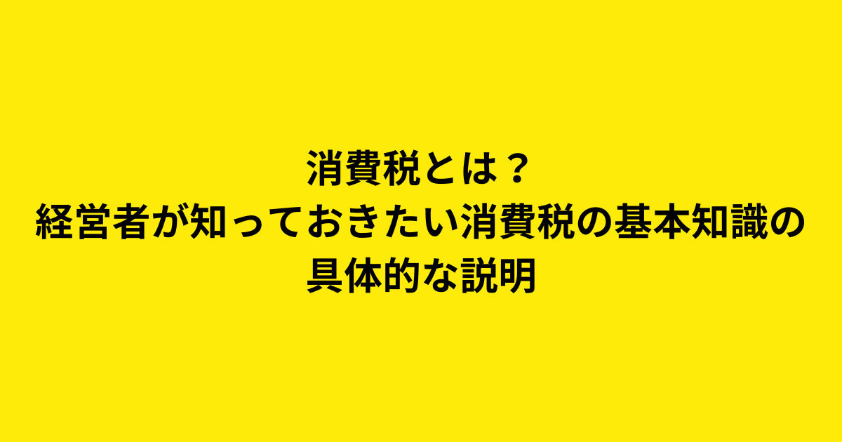 消費税とは？経営者が知っておきたい消費税の基本知識の具体的な説明